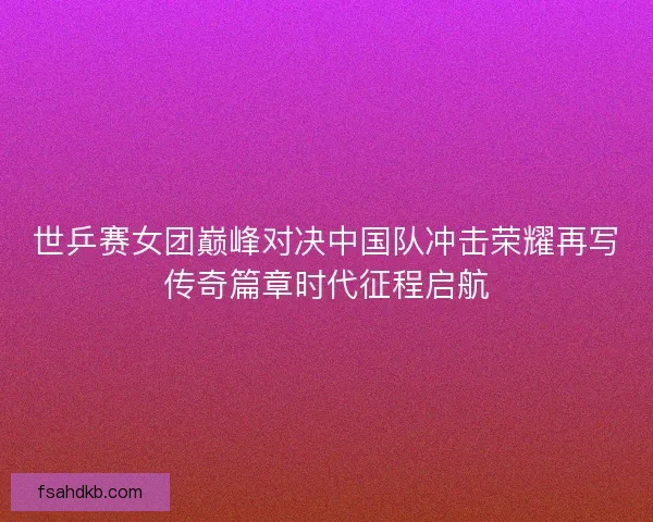 世乒赛女团巅峰对决中国队冲击荣耀再写传奇篇章时代征程启航