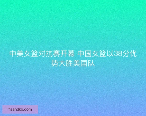 中美女篮对抗赛开幕 中国女篮以38分优势大胜美国队