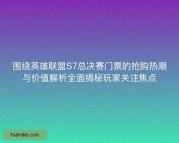 围绕英雄联盟S7总决赛门票的抢购热潮与价值解析全面揭秘玩家关注焦点