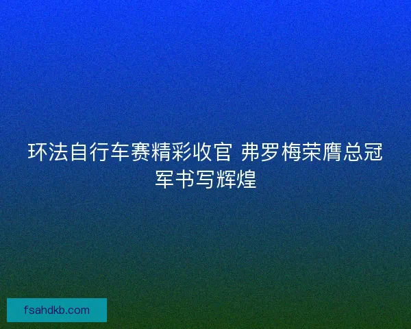 环法自行车赛精彩收官 弗罗梅荣膺总冠军书写辉煌