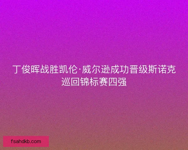 丁俊晖战胜凯伦·威尔逊成功晋级斯诺克巡回锦标赛四强 丁俊晖战胜凯伦·威尔逊成功晋级斯诺克巡回锦标赛四强