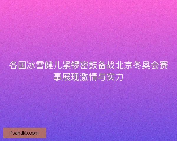 各国冰雪健儿紧锣密鼓备战北京冬奥会赛事展现激情与实力