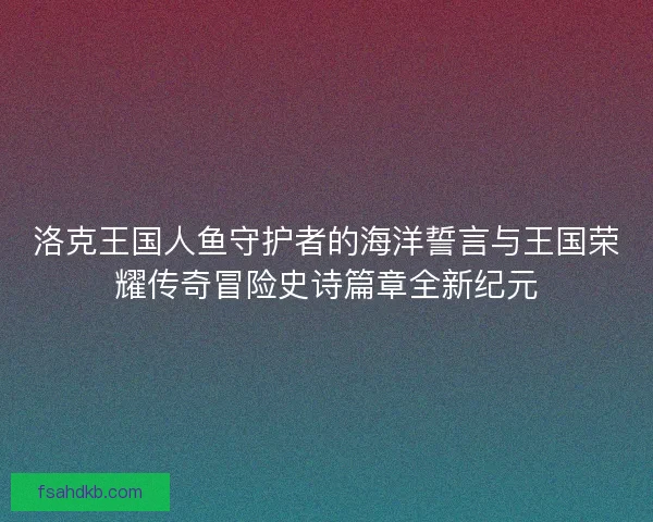 洛克王国人鱼守护者的海洋誓言与王国荣耀传奇冒险史诗篇章全新纪元