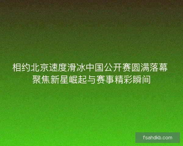 相约北京速度滑冰中国公开赛圆满落幕 聚焦新星崛起与赛事精彩瞬间 相约北京速度滑冰中国公开赛圆满落幕 聚焦新星崛起与赛事精彩瞬间