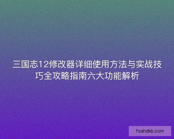 三国志12修改器详细使用方法与实战技巧全攻略指南六大功能解析 三国志12修改器详细使用方法与实战技巧全攻略指南六大功能解析