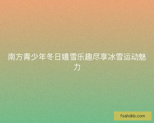 南方青少年冬日嬉雪乐趣尽享冰雪运动魅力 南方青少年冬日嬉雪乐趣尽享冰雪运动魅力