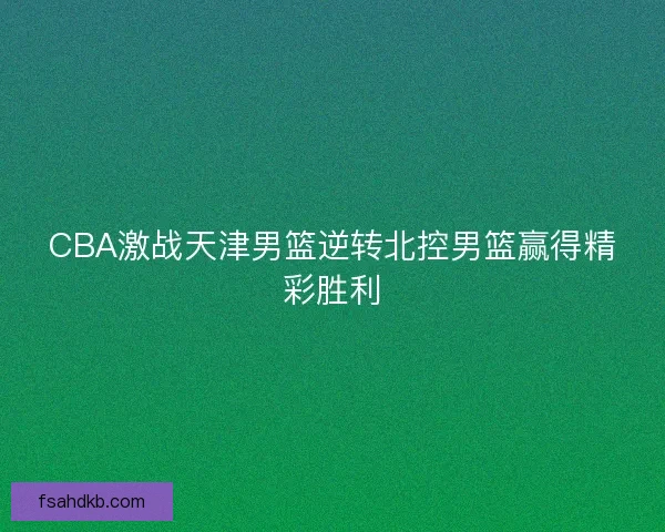 CBA激战天津男篮逆转北控男篮赢得精彩胜利 CBA激战天津男篮逆转北控男篮赢得精彩胜利