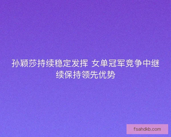 孙颖莎持续稳定发挥 女单冠军竞争中继续保持领先优势