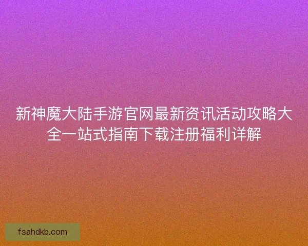 新神魔大陆手游官网最新资讯活动攻略大全一站式指南下载注册福利详解