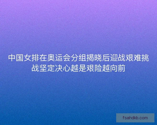 中国女排在奥运会分组揭晓后迎战艰难挑战坚定决心越是艰险越向前