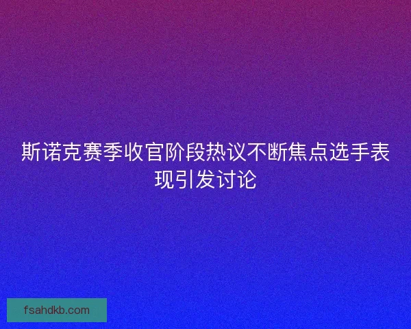 斯诺克赛季收官阶段热议不断焦点选手表现引发讨论