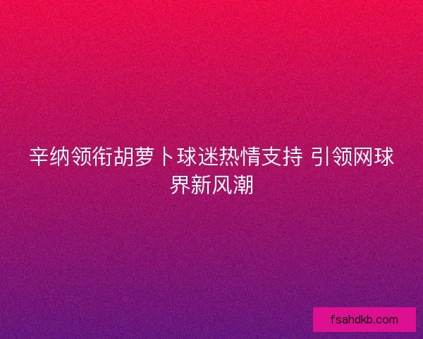 辛纳领衔胡萝卜球迷热情支持 引领网球界新风潮