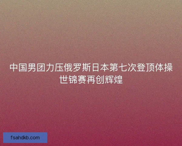 中国男团力压俄罗斯日本第七次登顶体操世锦赛再创辉煌 中国男团力压俄罗斯日本第七次登顶体操世锦赛再创辉煌