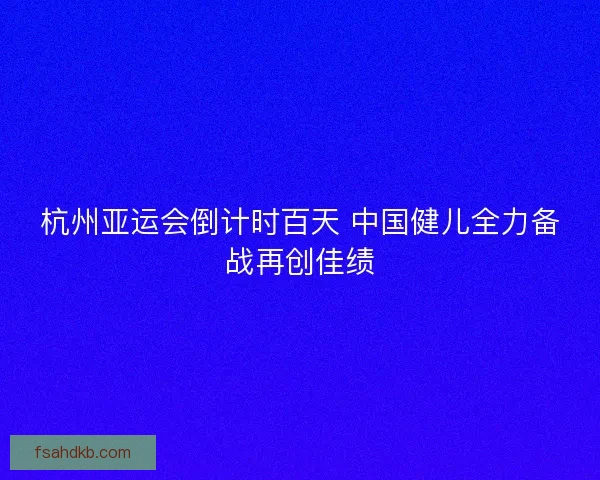 杭州亚运会倒计时百天 中国健儿全力备战再创佳绩