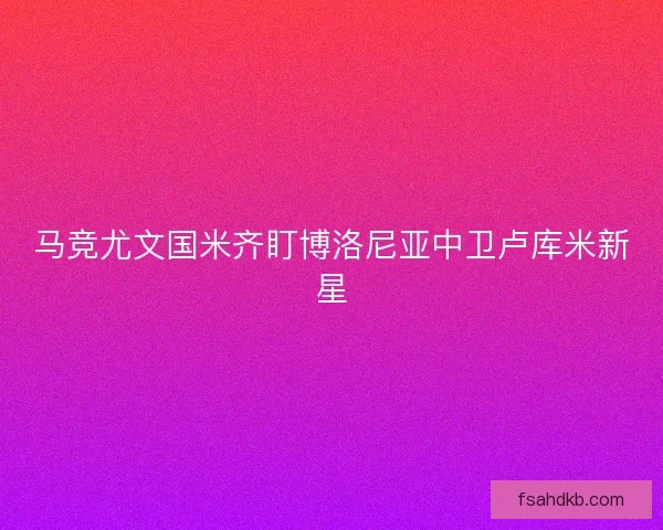 马竞尤文国米齐盯博洛尼亚中卫卢库米新星 马竞尤文国米齐盯博洛尼亚中卫卢库米新星
