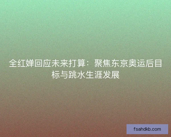 全红婵回应未来打算:聚焦东京奥运后目标与跳水生涯发展 全红婵回应未来打算:聚焦东京奥运后目标与跳水生涯发展