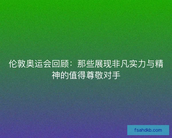 伦敦奥运会回顾:那些展现非凡实力与精神的值得尊敬对手 伦敦奥运会回顾:那些展现非凡实力与精神的值得尊敬对手